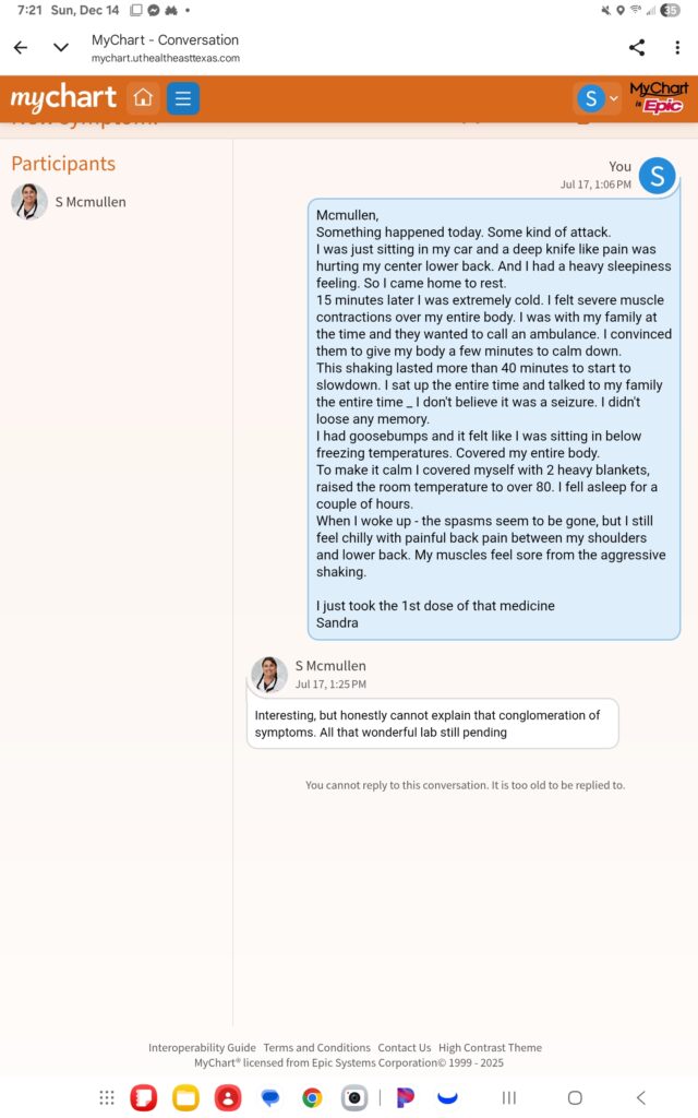 Then I got even sicker the day after this clinic visit on July 17, 2025. I did send her a message in MyChart letting her know that I was getting worse. She did not respond telling me to come in to the clinic, since I was during clinic hours. She didn't tell me to get emergency care. She responded by telling me "Interesting, but honestly cannot explain the conglomeration of symptoms. All that wonderful lab still pending."